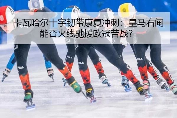 卡瓦哈尔十字韧带康复冲刺：皇马右闸能否火线驰援欧冠苦战？